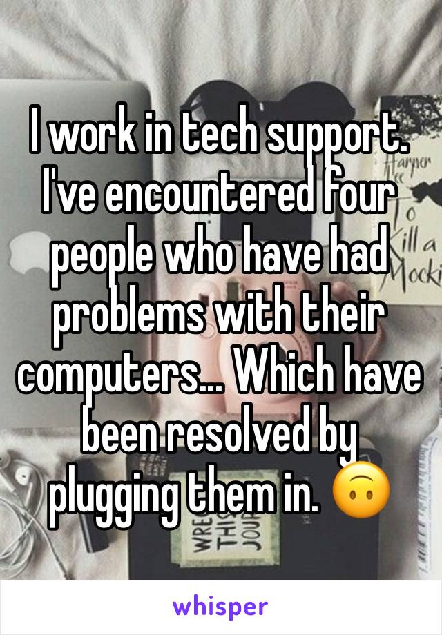 I work in tech support. I've encountered four people who have had problems with their computers... Which have been resolved by plugging them in. 🙃