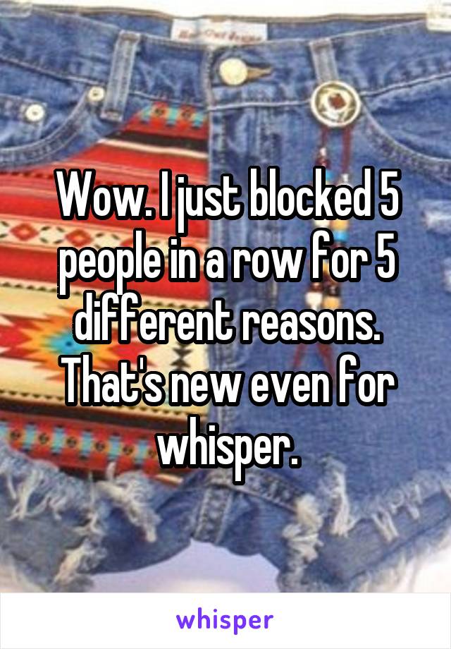 Wow. I just blocked 5 people in a row for 5 different reasons. That's new even for whisper.