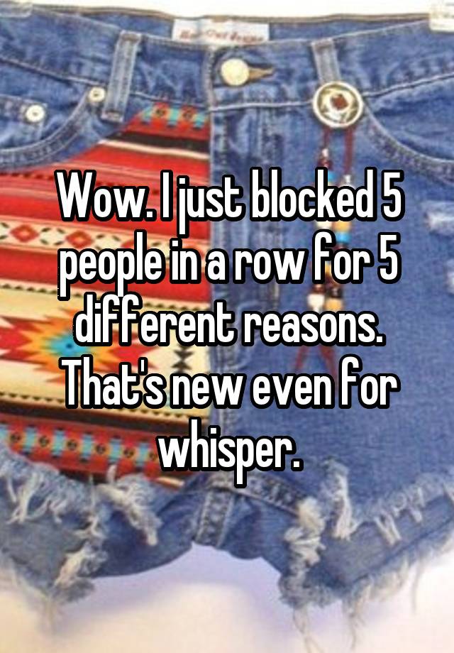 Wow. I just blocked 5 people in a row for 5 different reasons. That's new even for whisper.