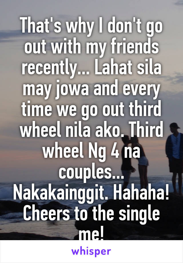 That's why I don't go out with my friends recently... Lahat sila may jowa and every time we go out third wheel nila ako. Third wheel Ng 4 na couples... Nakakainggit. Hahaha! Cheers to the single me!