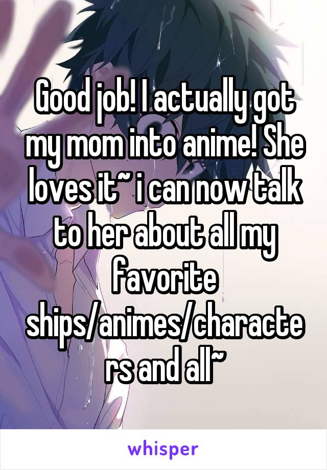 Good job! I actually got my mom into anime! She loves it~ i can now talk to her about all my favorite ships/animes/characters and all~