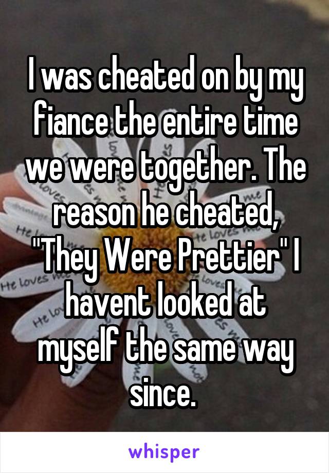 I was cheated on by my fiance the entire time we were together. The reason he cheated, "They Were Prettier" I havent looked at myself the same way since. 