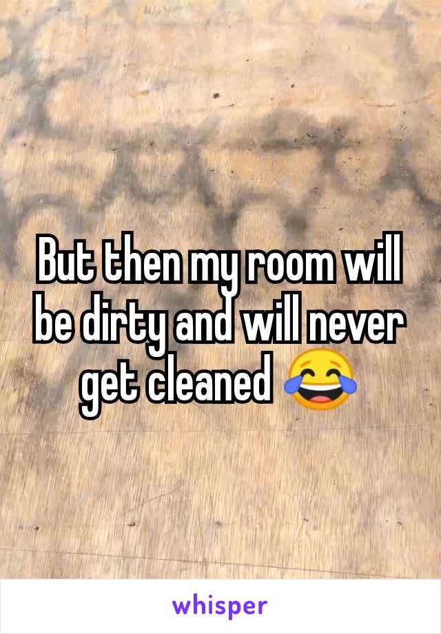 But then my room will be dirty and will never get cleaned 😂