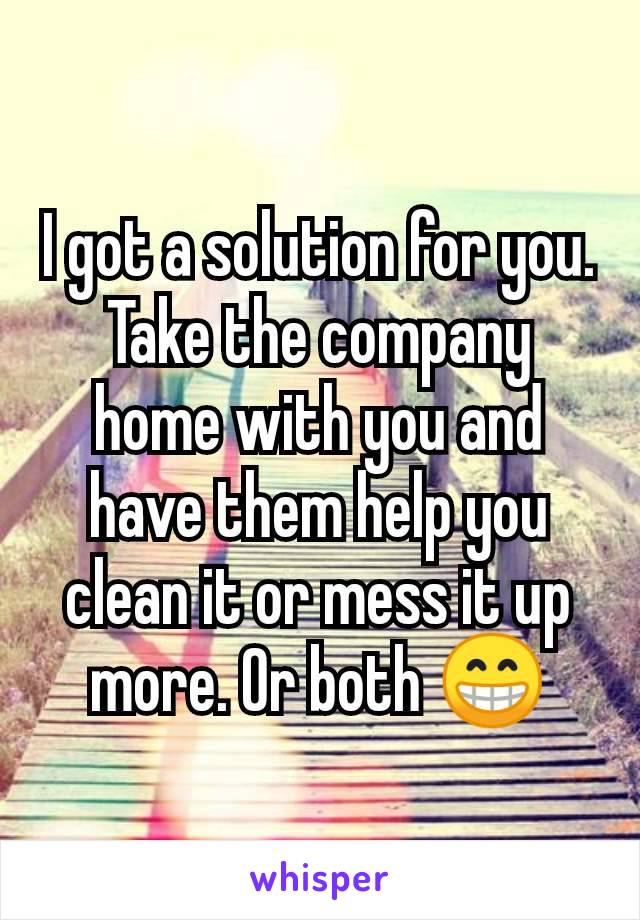 I got a solution for you. Take the company home with you and have them help you clean it or mess it up more. Or both 😁