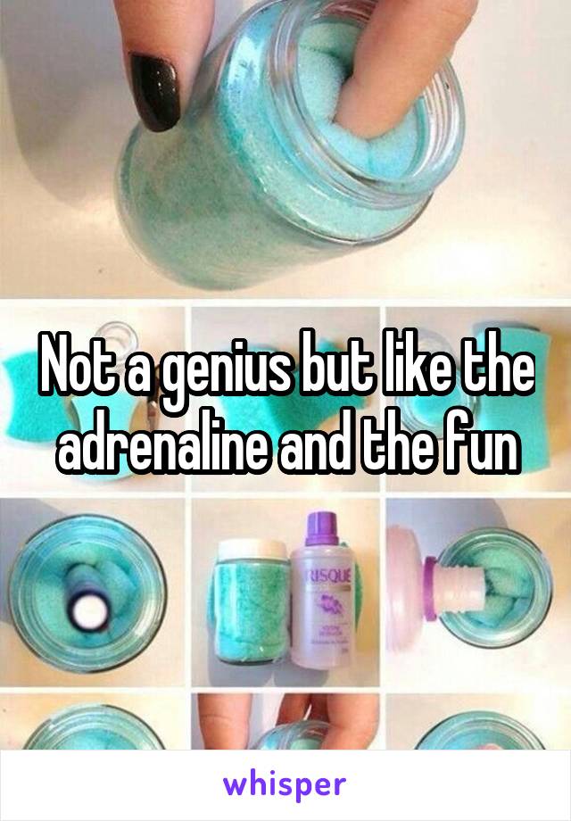 Not a genius but like the adrenaline and the fun