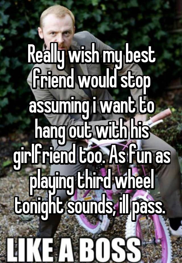 Really wish my best friend would stop assuming i want to hang out with his girlfriend too. As fun as playing third wheel tonight sounds, ill pass. 