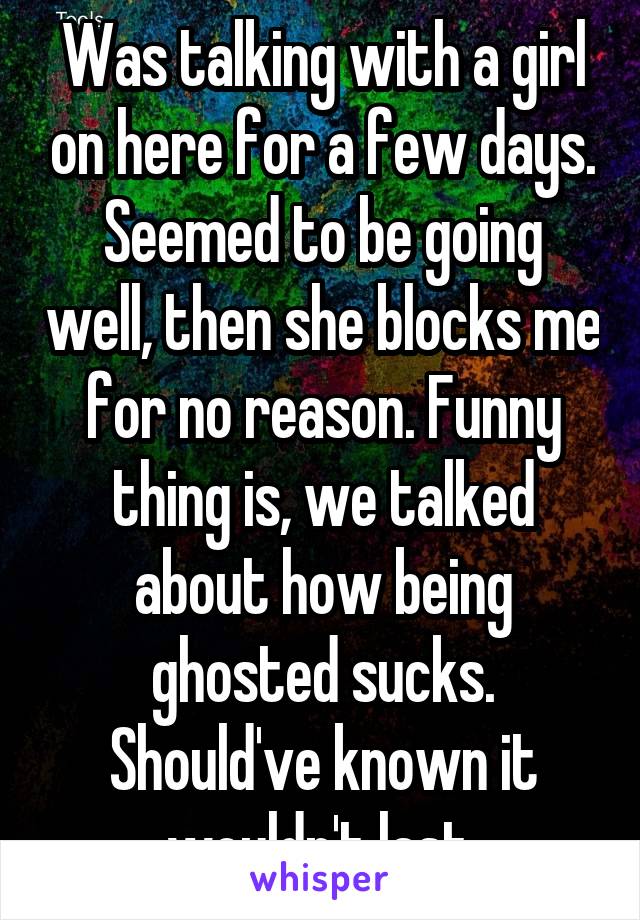 Was talking with a girl on here for a few days. Seemed to be going well, then she blocks me for no reason. Funny thing is, we talked about how being ghosted sucks. Should've known it wouldn't last.