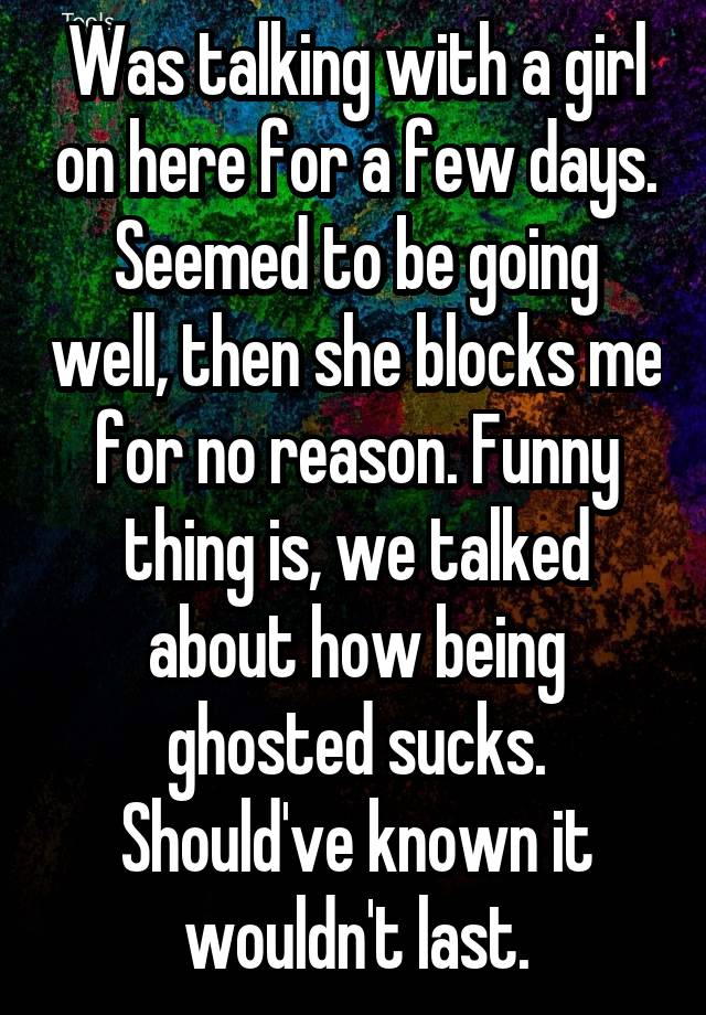 Was talking with a girl on here for a few days. Seemed to be going well, then she blocks me for no reason. Funny thing is, we talked about how being ghosted sucks. Should've known it wouldn't last.