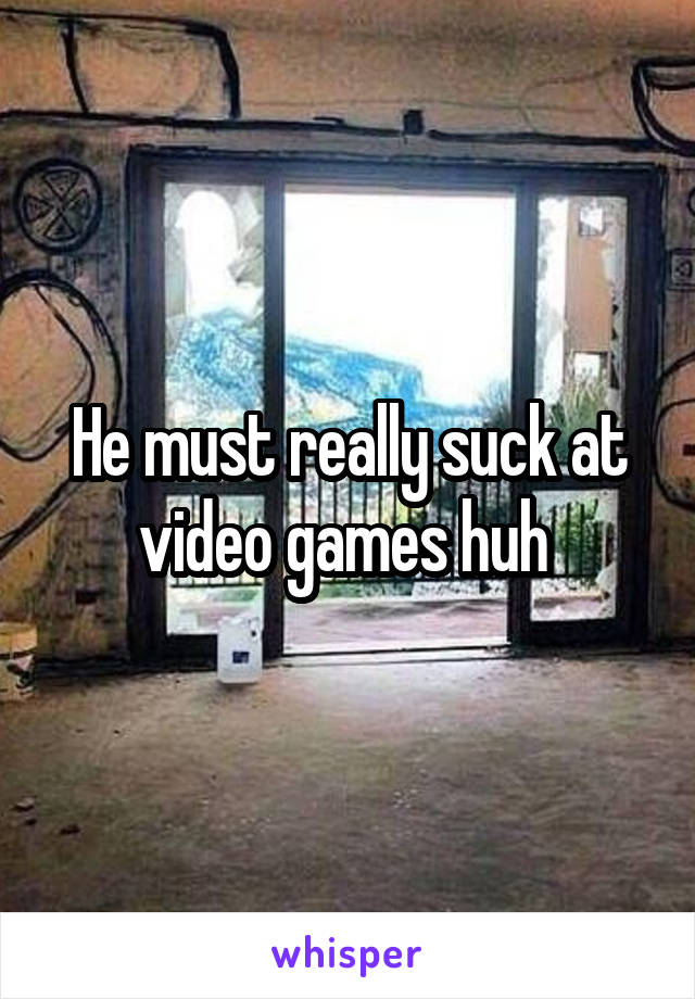 He must really suck at video games huh 