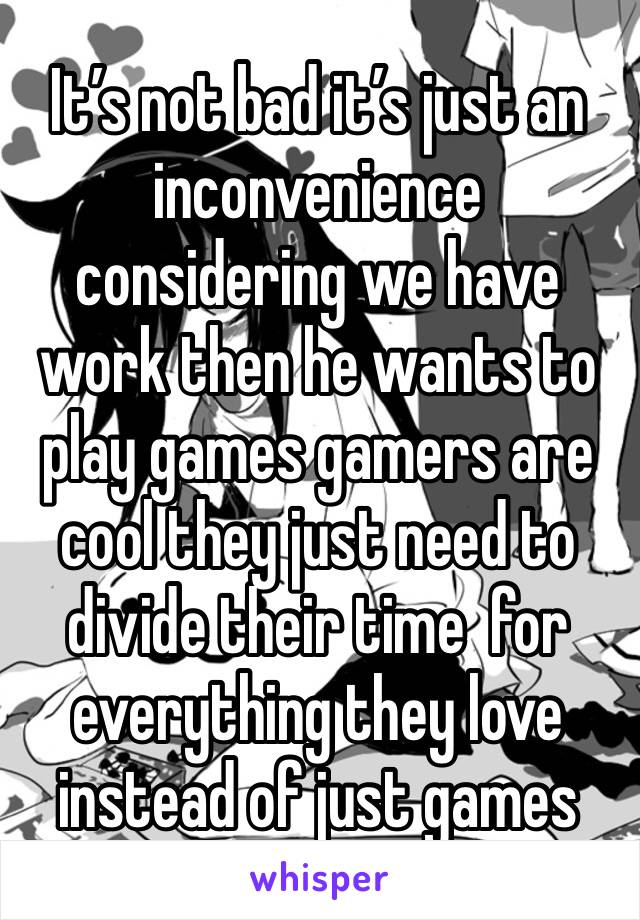 It’s not bad it’s just an inconvenience considering we have work then he wants to play games gamers are cool they just need to divide their time  for everything they love instead of just games 