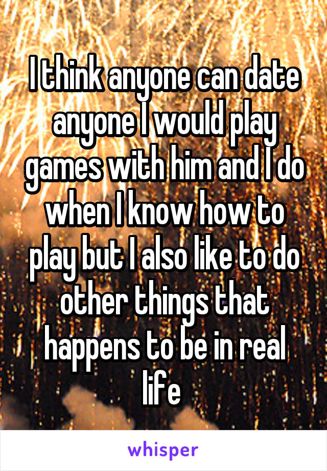 I think anyone can date anyone I would play games with him and I do when I know how to play but I also like to do other things that happens to be in real life 