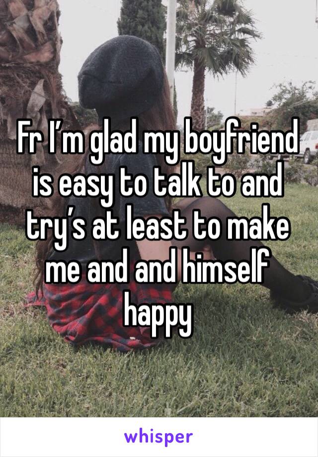 Fr I’m glad my boyfriend is easy to talk to and try’s at least to make me and and himself happy 