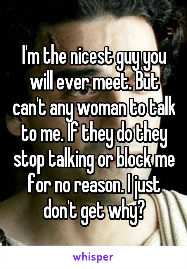 I'm the nicest guy you will ever meet. But can't any woman to talk to me. If they do they stop talking or block me for no reason. I just don't get why?