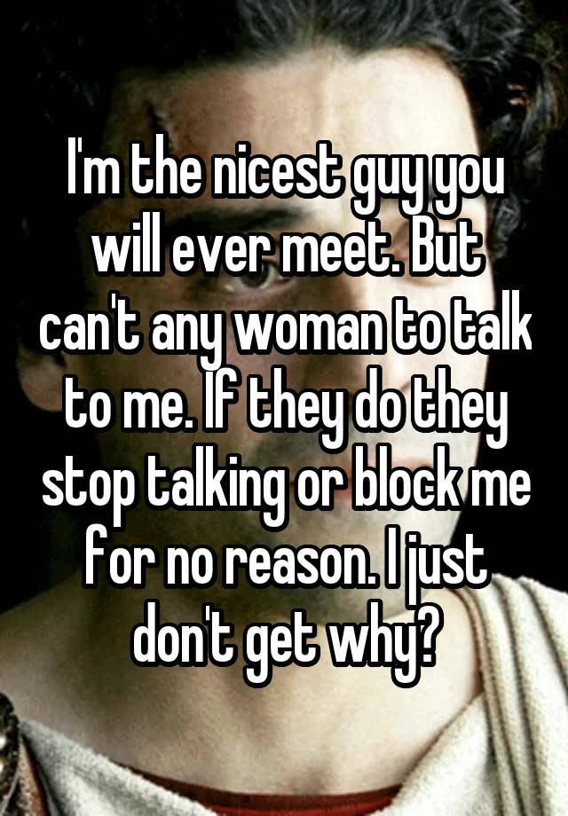 I'm the nicest guy you will ever meet. But can't any woman to talk to me. If they do they stop talking or block me for no reason. I just don't get why?