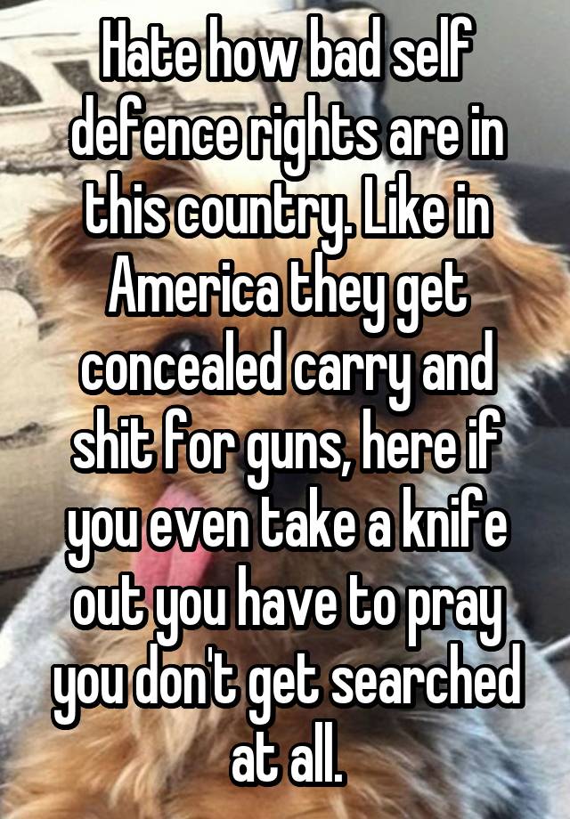 Hate how bad self defence rights are in this country. Like in America they get concealed carry and shit for guns, here if you even take a knife out you have to pray you don't get searched at all.