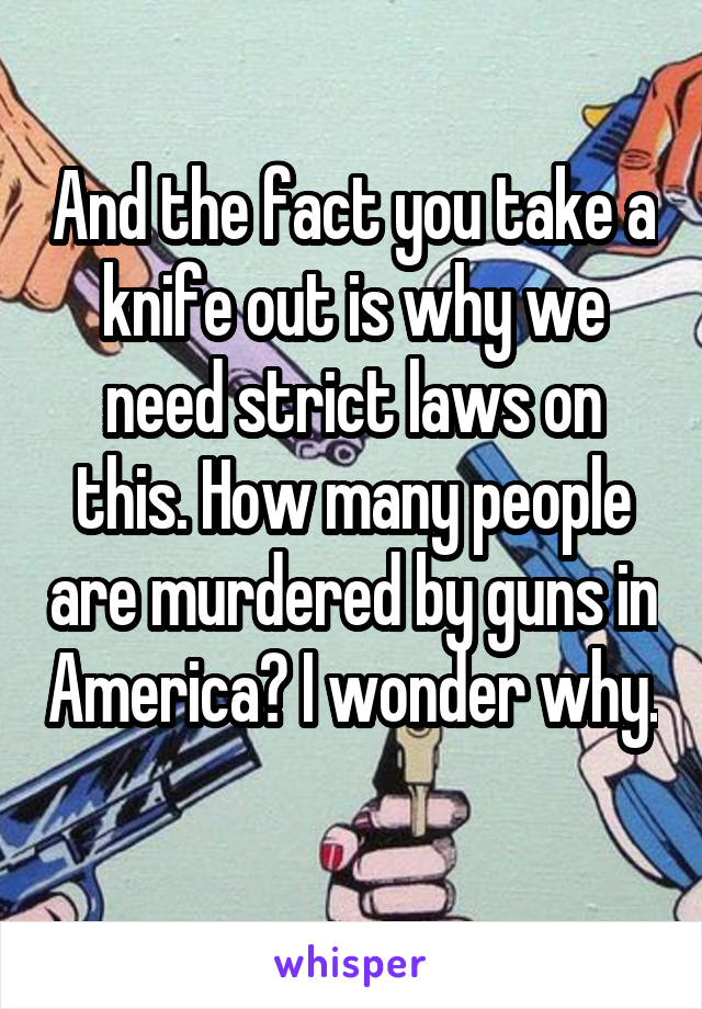 And the fact you take a knife out is why we need strict laws on this. How many people are murdered by guns in America? I wonder why. 