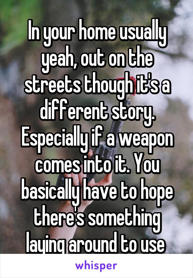 In your home usually yeah, out on the streets though it's a different story. Especially if a weapon comes into it. You basically have to hope there's something laying around to use 