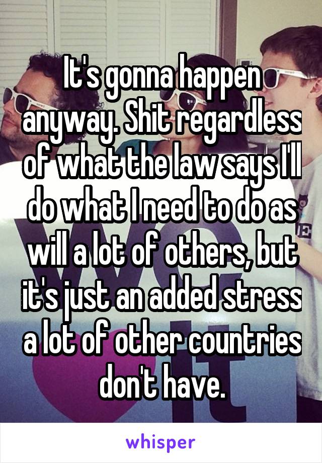 It's gonna happen anyway. Shit regardless of what the law says I'll do what I need to do as will a lot of others, but it's just an added stress a lot of other countries don't have.