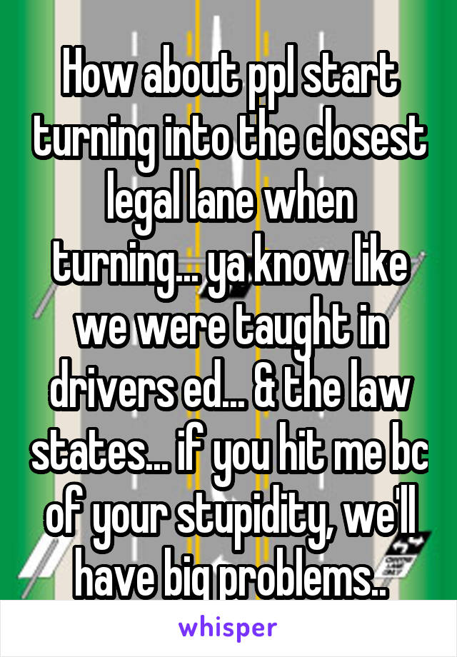 How about ppl start turning into the closest legal lane when turning... ya know like we were taught in drivers ed... & the law states... if you hit me bc of your stupidity, we'll have big problems..