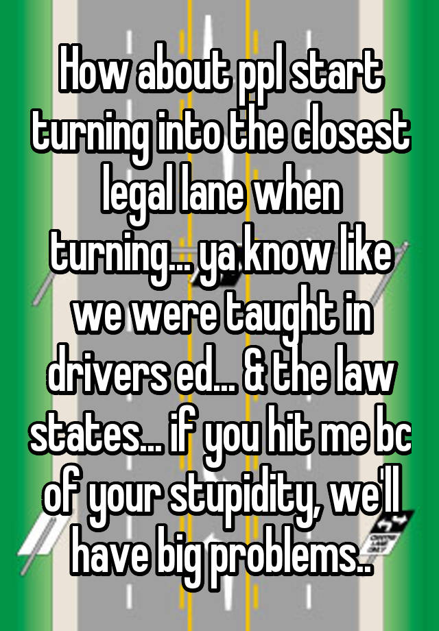 How about ppl start turning into the closest legal lane when turning... ya know like we were taught in drivers ed... & the law states... if you hit me bc of your stupidity, we'll have big problems..