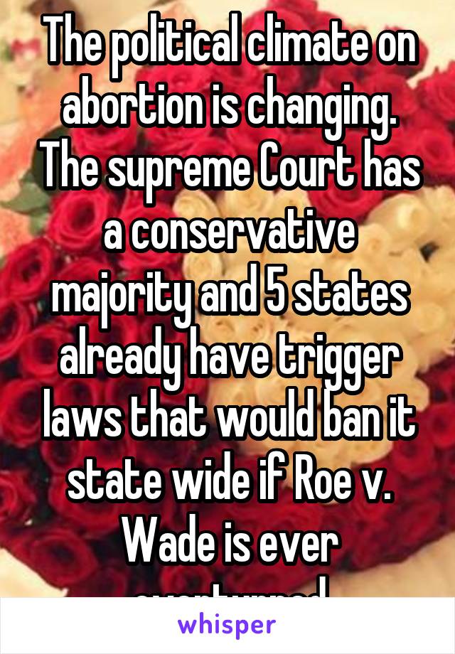 The political climate on abortion is changing. The supreme Court has a conservative majority and 5 states already have trigger laws that would ban it state wide if Roe v. Wade is ever overturned