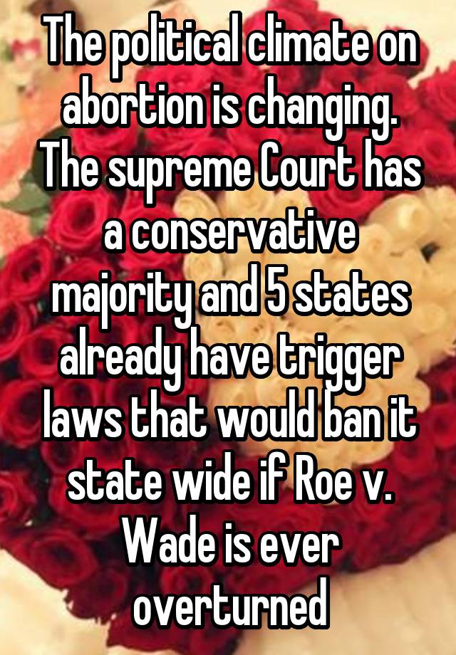 The political climate on abortion is changing. The supreme Court has a conservative majority and 5 states already have trigger laws that would ban it state wide if Roe v. Wade is ever overturned