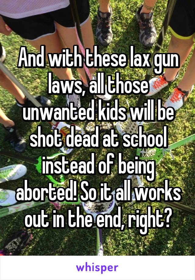 And with these lax gun laws, all those unwanted kids will be shot dead at school instead of being aborted! So it all works out in the end, right?