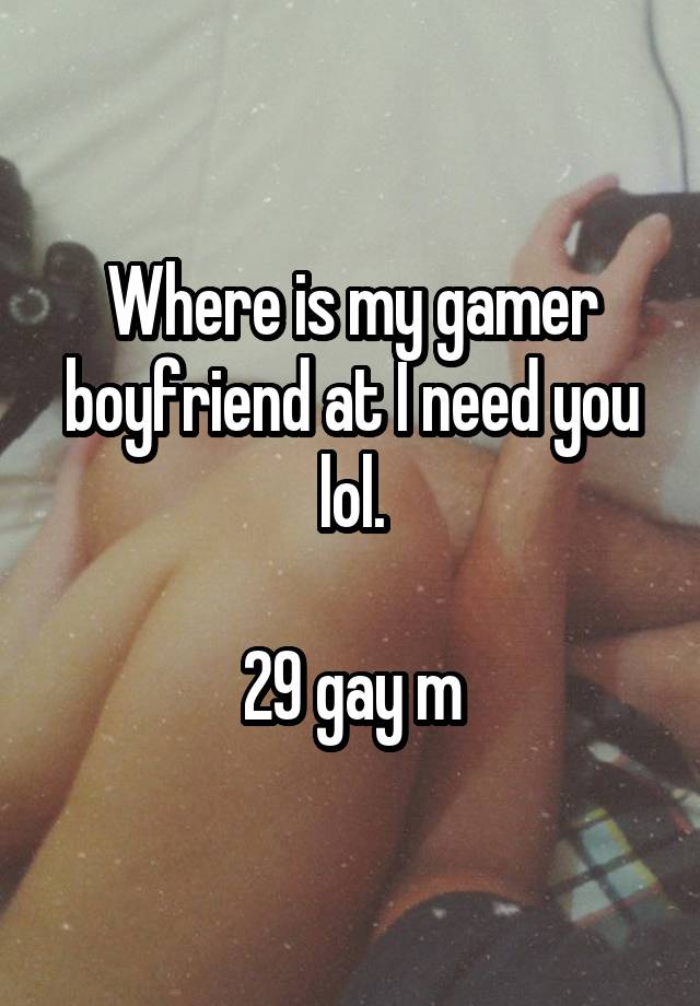 Where is my gamer boyfriend at I need you lol.

29 gay m