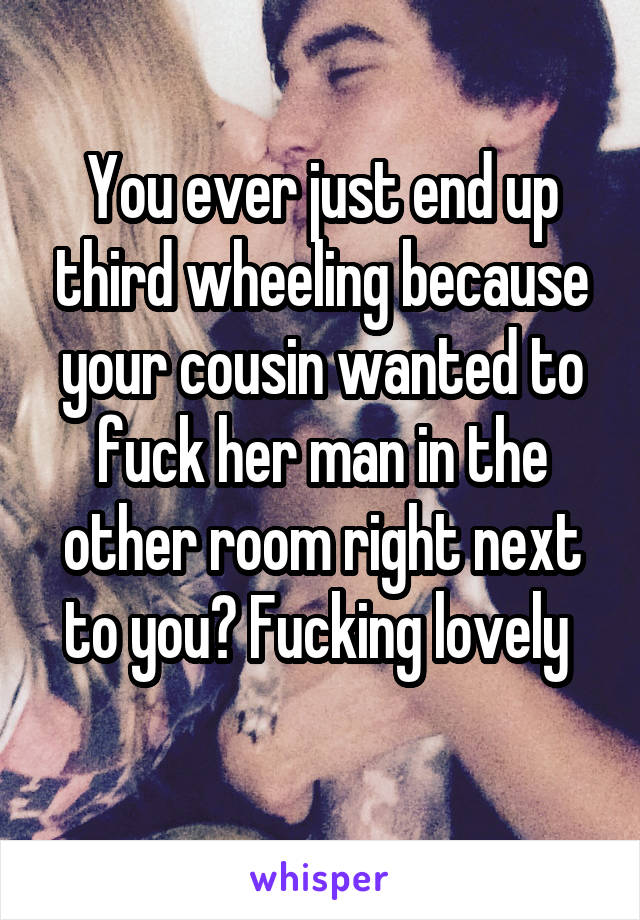 You ever just end up third wheeling because your cousin wanted to fuck her man in the other room right next to you? Fucking lovely 
