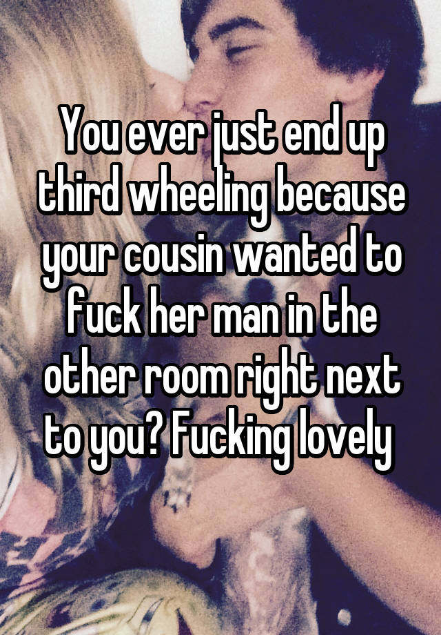 You ever just end up third wheeling because your cousin wanted to fuck her man in the other room right next to you? Fucking lovely 
