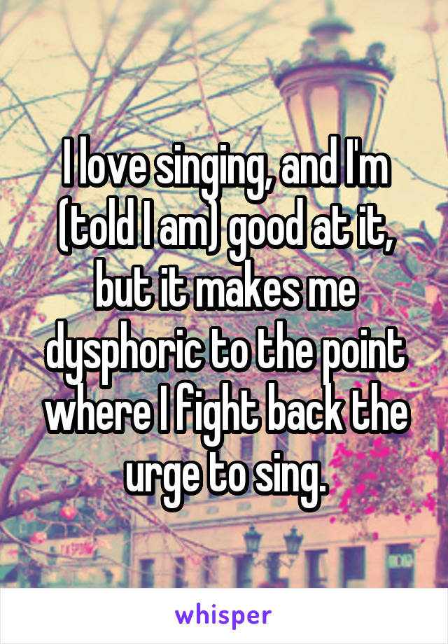 I love singing, and I'm (told I am) good at it, but it makes me dysphoric to the point where I fight back the urge to sing.