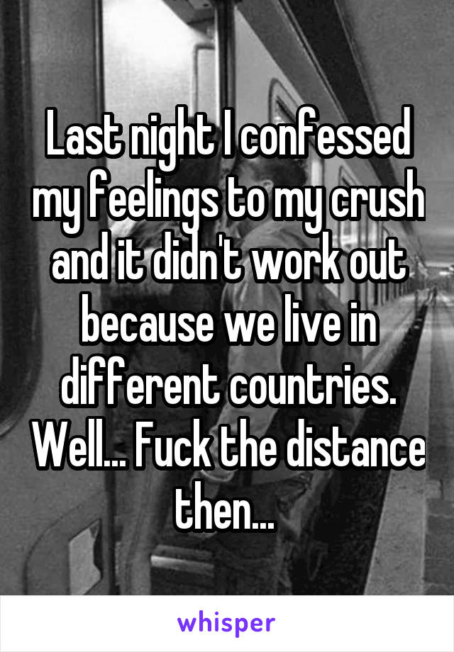Last night I confessed my feelings to my crush and it didn't work out because we live in different countries. Well... Fuck the distance then... 