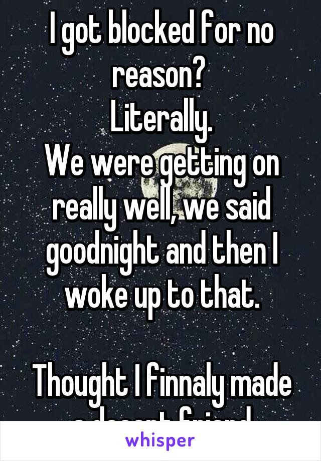 I got blocked for no reason? 
Literally.
We were getting on really well, we said goodnight and then I woke up to that.

Thought I finnaly made a decent friend