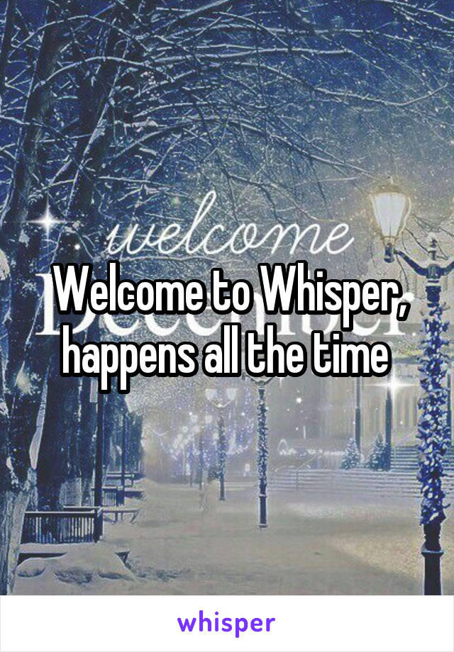 Welcome to Whisper, happens all the time 