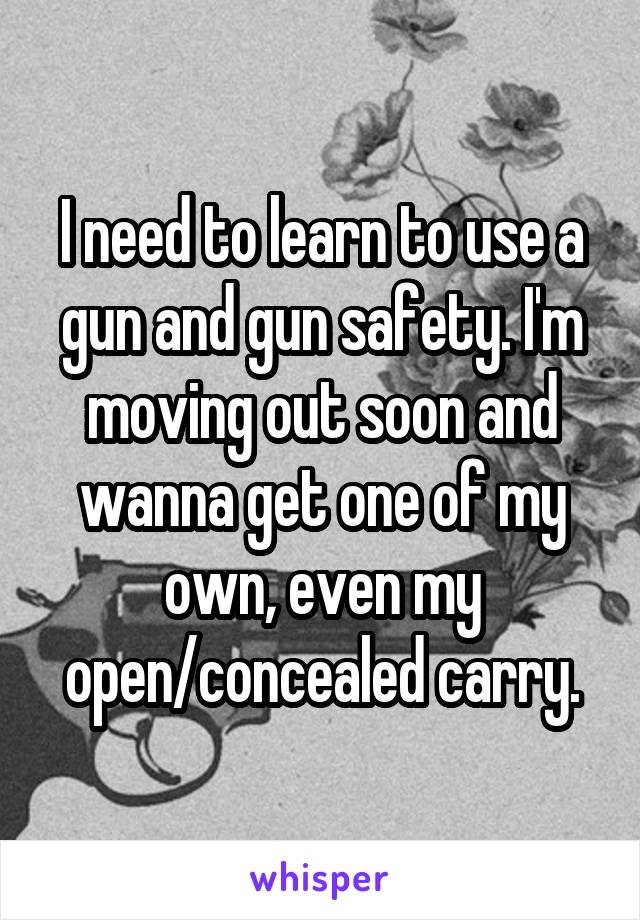 I need to learn to use a gun and gun safety. I'm moving out soon and wanna get one of my own, even my open/concealed carry.