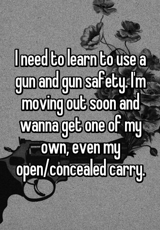 I need to learn to use a gun and gun safety. I'm moving out soon and wanna get one of my own, even my open/concealed carry.