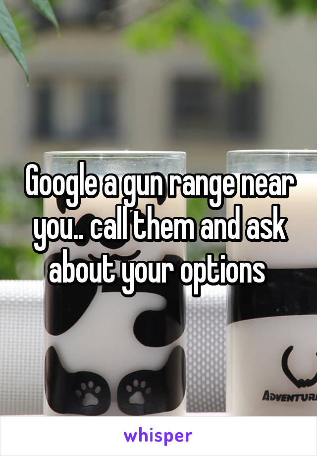 Google a gun range near you.. call them and ask about your options 