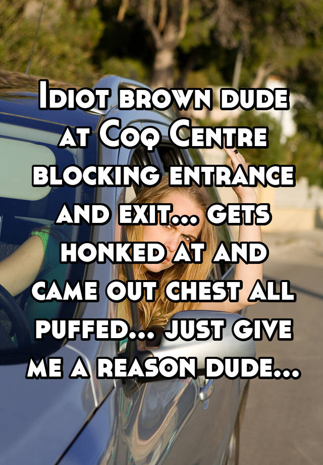 Idiot brown dude at Coq Centre blocking entrance and exit... gets honked at and came out chest all puffed... just give me a reason dude...