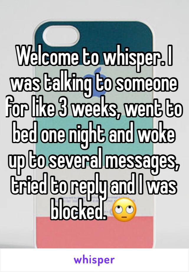 Welcome to whisper. I was talking to someone for like 3 weeks, went to bed one night and woke up to several messages, tried to reply and I was blocked. 🙄