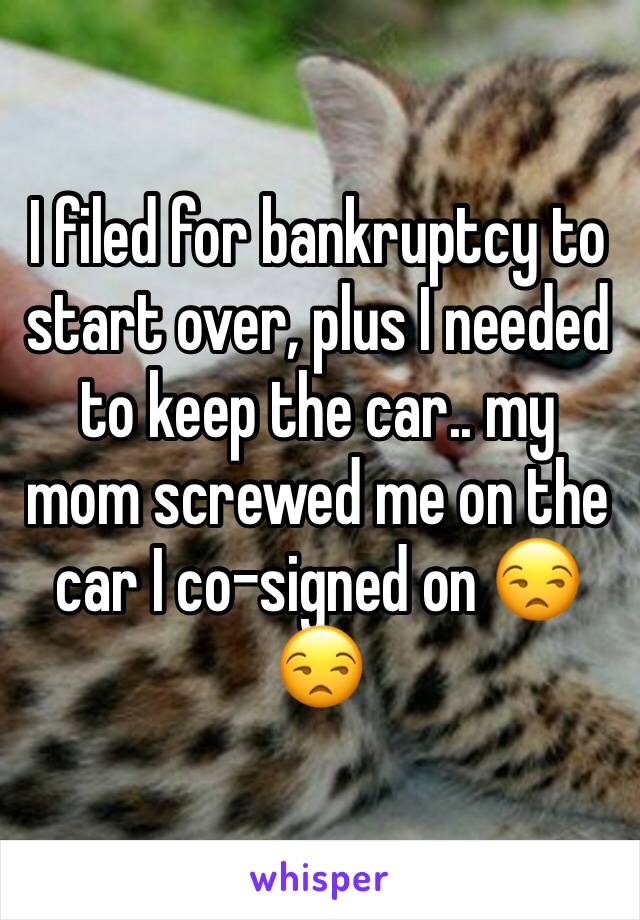 I filed for bankruptcy to start over, plus I needed to keep the car.. my mom screwed me on the car I co-signed on 😒😒