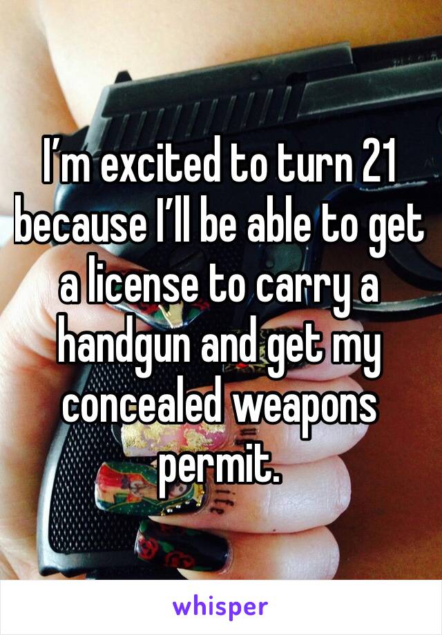 I’m excited to turn 21 because I’ll be able to get a license to carry a handgun and get my concealed weapons permit. 