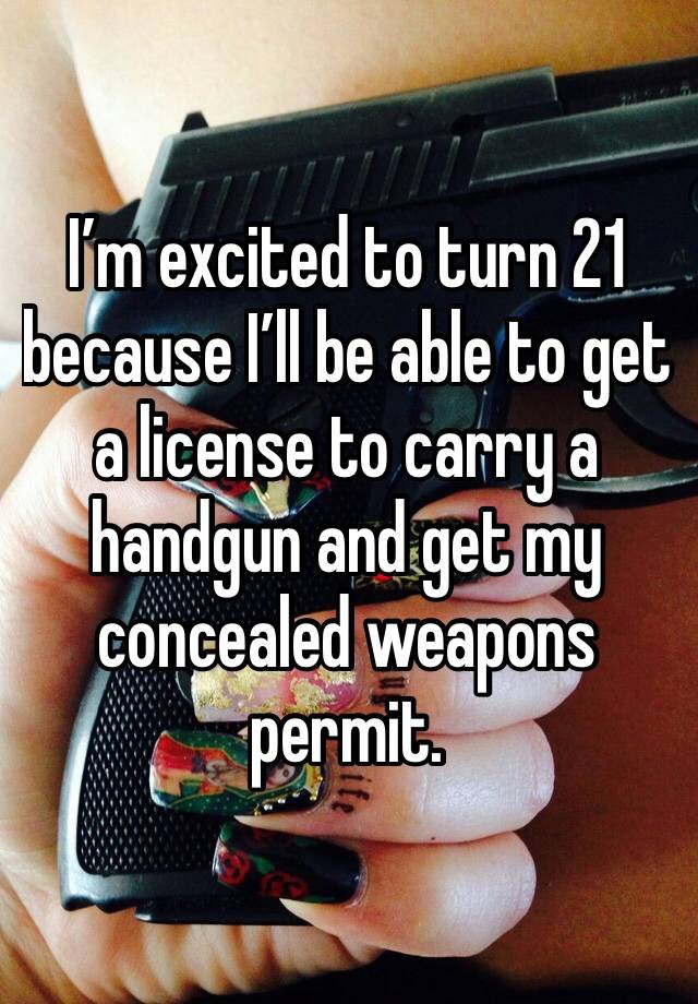 I’m excited to turn 21 because I’ll be able to get a license to carry a handgun and get my concealed weapons permit. 