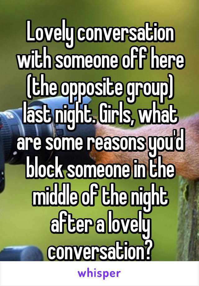 Lovely conversation with someone off here (the opposite group) last night. Girls, what are some reasons you'd block someone in the middle of the night after a lovely conversation?