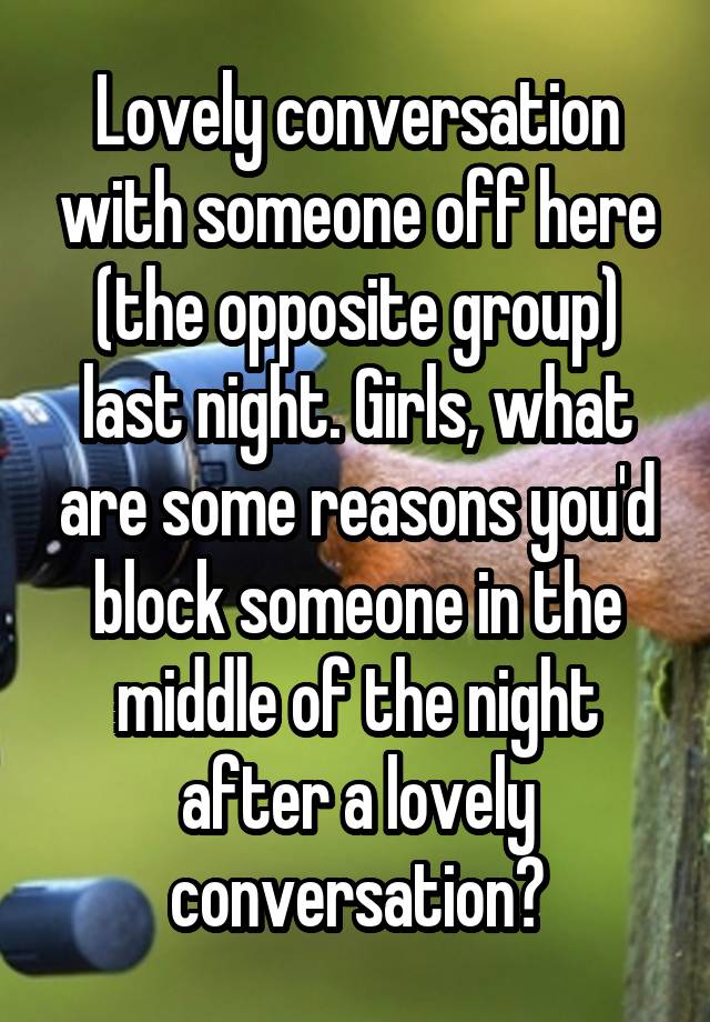 Lovely conversation with someone off here (the opposite group) last night. Girls, what are some reasons you'd block someone in the middle of the night after a lovely conversation?