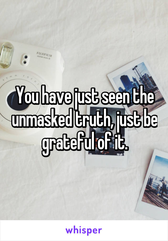 You have just seen the unmasked truth, just be grateful of it.