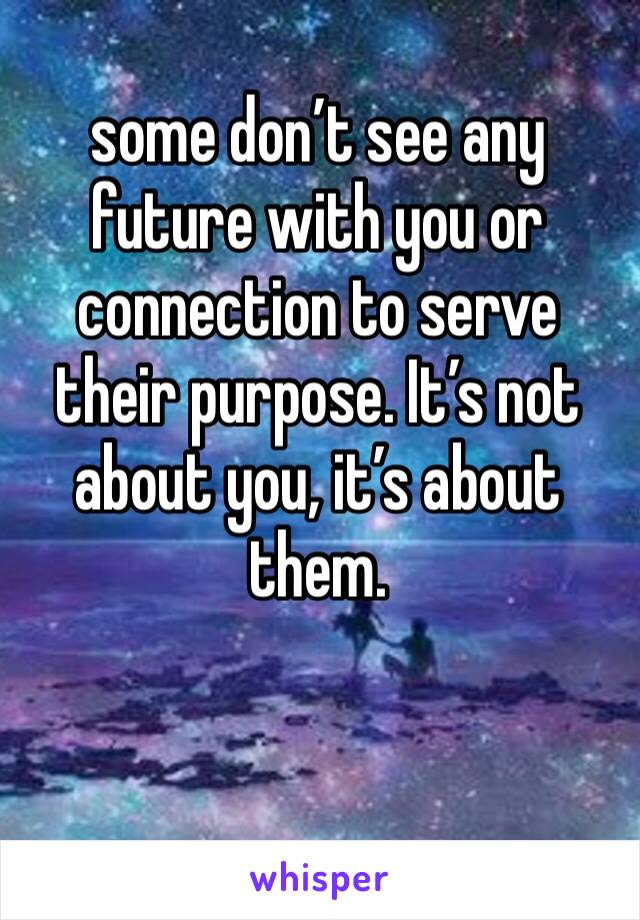 some don’t see any future with you or connection to serve their purpose. It’s not about you, it’s about them.