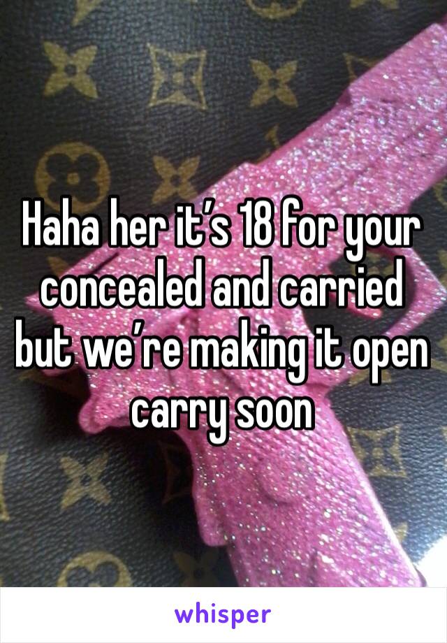 Haha her it’s 18 for your concealed and carried but we’re making it open carry soon