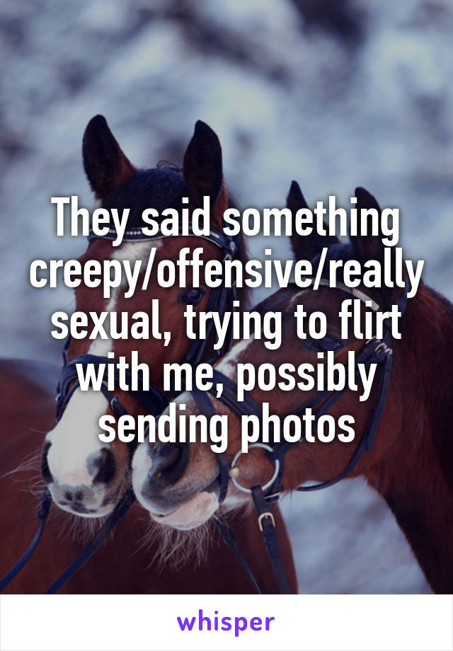 They said something creepy/offensive/really sexual, trying to flirt with me, possibly sending photos