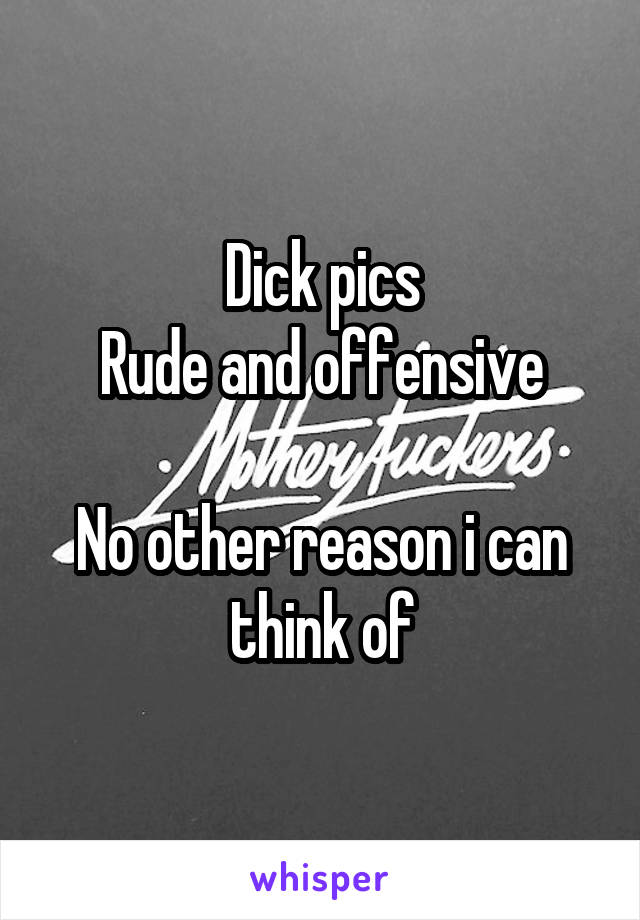 Dick pics
Rude and offensive

No other reason i can think of