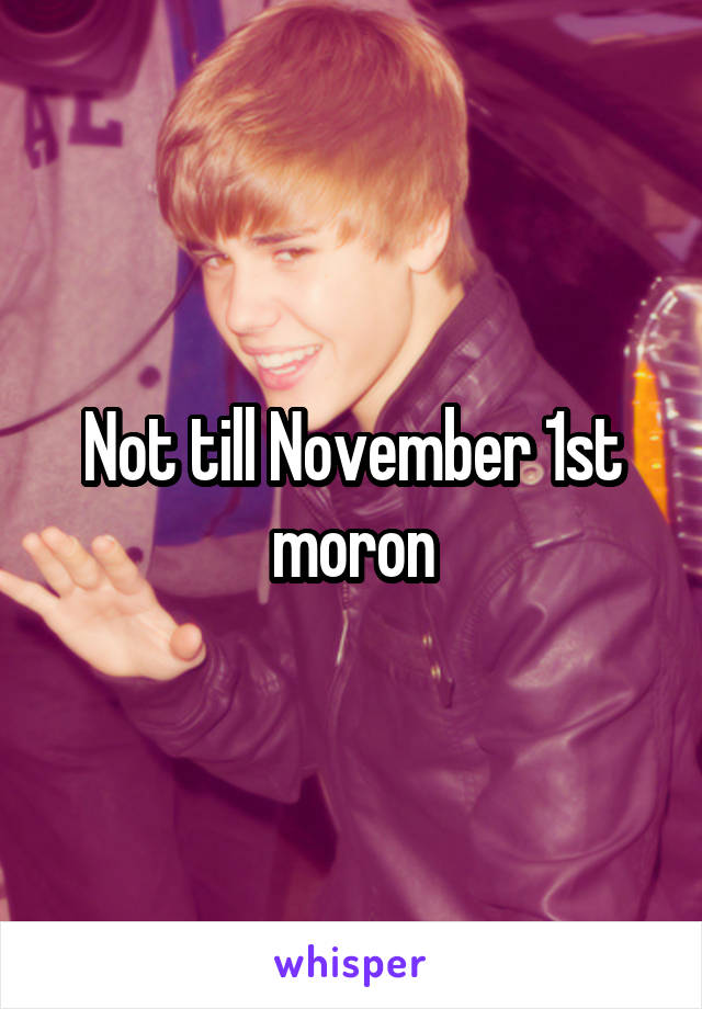 Not till November 1st moron